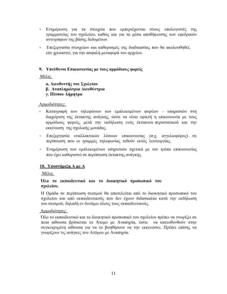 11
- Ενημέρωση για τα στοιχεία που εμπεριέχονται στους υπολογιστές της
γραμματείας του σχολείου, καθώς και για τα μέσα αποθήκευσης των εφεδρικών
αντιγράφων της βάσης δεδομένων.
- Επεξεργασία στοιχείων και καθορισμός της διαδικασίας που θα ακολουθηθεί,
εάν χρειαστεί, για την ασφαλή μεταφορά του αρχείου.
9. Υπεύθυνοι Επικοινωνίας με τους αρμόδιους φορείς
Μέλη:
α. Διευθυντής του Σχολείου
β. Αναπληρώτρια Διευθύντρια
γ. Πίτσου Δήμητρα
Αρμοδιότητες:
- Καταγραφή των τηλεφώνων των εμπλεκομένων φορέων – υπηρεσιών στη
διαχείριση της έκτακτης ανάγκης, ώστε να είναι εφικτή η επικοινωνία με τους
αρμόδιους φορείς, μετά την εκδήλωση ενός έκτακτου περιστατικού και την
εκκένωση της σχολικής μονάδας.
- Επεξεργασία εναλλακτικών λύσεων επικοινωνίας (π.χ. αγγελιοφόρος) σε
περίπτωση που οι γραμμές τηλεφωνίας τεθούν εκτός λειτουργίας.
- Ενημέρωση των εμπλεκομένων υπηρεσιών σχετικά με τον τρόπο επικοινωνίας
που έχει καθοριστεί σε περίπτωση έκτακτης ανάγκης.
10. Υποστήριξη Α με Α
Μέλη:
Όλο το εκπαιδευτικό και το διοικητικό προσωπικό του
σχολείου.
Η Ομάδα σε περίπτωση σεισμού θα αποτελείται από το διοικητικό προσωπικό του
σχολείου και από εκπαιδευτικούς που δεν έχουν διδασκαλία κατά την εκδήλωση
του σεισμού, δηλαδή εν δυνάμει όλους τους εκπαιδευτικούς.
Αρμοδιότητες:
Όλο το εκπαιδευτικό και το διοικητικό προσωπικό του σχολείου πρέπει να γνωρίζει σε
ποια αίθουσα βρίσκεται το Άτομο με Αναπηρία, ώστε να κατευθυνθούν στην
συγκεκριμένη αίθουσα για να το βοηθήσουν να την εκκενώσει. Πρέπει επίσης να
γνωρίζουν τις ανάγκες του Ατόμου με Αναπηρία.
 