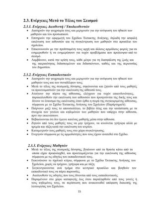 15
2.3. Ενέργειες Μετά το Τέλος του Σεισμού
2.3.1. Ενέργειες Διευθυντή / Υποδιευθυντών
 Διατηρούν την ψυχραιμία τους και μεριμνούν για την ανύψωση του ηθικού των
μαθητών και του προσωπικού.
 Επιτηρούν την εφαρμογή του Σχεδίου Έκτακτης Ανάγκης, δηλαδή την ασφαλή
εκκένωση των αιθουσών και τη συγκέντρωση των μαθητών στο προαύλιο του
σχολείου.
 Επικοινωνούν με την προϊσταμένη τους αρχή και άλλους αρμόδιους φορείς για να
ενημερωθούν ή να ενημερώσουν για τυχόν προβλήματα που προέκυψαν από το
σεισμό.
 Λαμβάνουν, κατά την κρίση τους, κάθε μέτρο για τη διασφάλιση της ζωής και
της ακεραιότητας διδασκομένων και διδασκόντων, καθώς και της περιουσίας
του Δημοσίου.
2.3.2. Ενέργειες Εκπαιδευτικών
 Διατηρούν την ψυχραιμία τους και μεριμνούν για την ανύψωση του ηθικού των
μαθητών τους και των συναδέλφων τους.
 Μετά το τέλος της σεισμικής δόνησης, σηκώνονται και ζητούν από τους μαθητές
να προετοιμαστούν για την εκκένωση της αίθουσά τους.
 Ανοίγουν την πόρτα της αίθουσας, ελέγχουν για τυχόν επικινδυνότητες,
παρακολουθούν την εκκένωση των αιθουσών που προηγούνται της δικής τους και
δίνουν το έναυσμα της εκκένωσης όταν έρθει η σειρά της συγκεκριμένης αίθουσας,
σύμφωνα με το Σχέδιο Έκτακτης Ανάγκης του Σχολείου (ΠαράρτημαΑ).
 Παίρνουν μαζί τους το απουσιολόγιο, το βιβλίο ύλης και την κατάσταση με τα
στοιχεία των γονέων και κηδεμόνων των μαθητών που υπάρχει στην αίθουσα,
πριν την εκκενώσουν.
 Βεβαιώνονται ότι δεν έμεινε κανένας μαθητής μέσα στην αίθουσα.
 Ζητούν από τους μαθητές τους να μην τρέχουν, να κινούνται γρήγορα αλλά με
ηρεμία και τάξη κατά την εκκένωση του κτιρίου.
 Καταμετρούν τους μαθητές τους στο χώρο συγκέντρωσης.
 Ενεργούν σύμφωνα με τις αρμοδιότητες που τους έχουν ανατεθεί στο Σχέδιο.
2.3.3. Ενέργειες Μαθητών
 Μετά το τέλος της σεισμικής δόνησης, βγαίνουν από τα θρανία κάτω από τα
οποία είχαν προφυλαχθεί, και προετοιμάζονται για την εκκένωση της αίθουσας
σύμφωνα με τις οδηγίες του εκπαιδευτικού τους.
 Εκκενώνουν το σχολικό κτίριο, σύμφωνα με το Σχέδιο Έκτακτης Ανάγκης του
Σχολείου, χωρίς να τρέχουν, γρήγορα και με τάξη.
 Συγκεντρώνονται ανά τμήμα στο κεντρικό προαύλιο και βοηθούν τον
εκπαιδευτικό τους να πάρει παρουσίες.
 Ακολουθούν τις οδηγίες που τους δίνονται από τους εκπαιδευτικούς.
 Παραμένουν στο χώρο καταφυγής έως ότου παραληφθούν από τους γονείς ή
τους κηδεμόνες τους, σε περίπτωση που ανακοινωθεί απόφαση διακοπής της
λειτουργίας του Σχολείου.
 