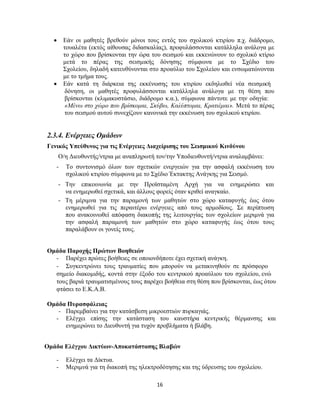 16
 Εάν οι μαθητές βρεθούν μόνοι τους εντός του σχολικού κτιρίου π.χ. διάδρομο,
τουαλέτα (εκτός αίθουσας διδασκαλίας), προφυλάσσονται κατάλληλα ανάλογα με
το χώρο που βρίσκονται την ώρα του σεισμού και εκκενώνουν το σχολικό κτίριο
μετά το πέρας της σεισμικής δόνησης σύμφωνα με το Σχέδιο του
Σχολείου, δηλαδή κατευθύνονται στο προαύλιο του Σχολείου και ενσωματώνονται
με το τμήμα τους.
 Εάν κατά τη διάρκεια της εκκένωσης του κτιρίου εκδηλωθεί νέα σεισμική
δόνηση, οι μαθητές προφυλάσσονται κατάλληλα ανάλογα με τη θέση που
βρίσκονται (κλιμακοστάσιο, διάδρομο κ.α.), σύμφωνα πάντοτε με την οδηγία:
«Μένω στο χώρο που βρίσκομαι, Σκύβω, Καλύπτομαι, Κρατιέμαι». Μετά το πέρας
του σεισμού αυτού συνεχίζουν κανονικά την εκκένωση του σχολικού κτιρίου.
2.3.4. Ενέργειες Ομάδων
Γενικός Υπεύθυνος για τις Ενέργειες Διαχείρισης του Σεισμικού Κινδύνου
Ο/η Διευθυντής/ντρια με αναπληρωτή τον/την Υποδιευθυντή/ντρια αναλαμβάνει:
- Το συντονισμό όλων των σχετικών ενεργειών για την ασφαλή εκκένωση του
σχολικού κτιρίου σύμφωνα με το Σχέδιο Έκτακτης Ανάγκης για Σεισμό.
- Την επικοινωνία με την Προϊσταμένη Αρχή για να ενημερώσει και
να ενημερωθεί σχετικά, και άλλους φορείς όταν κριθεί αναγκαίο.
- Τη μέριμνα για την παραμονή των μαθητών στο χώρο καταφυγής έως ότου
ενημερωθεί για τις περαιτέρω ενέργειες από τους αρμοδίους. Σε περίπτωση
που ανακοινωθεί απόφαση διακοπής της λειτουργίας των σχολείων μεριμνά για
την ασφαλή παραμονή των μαθητών στο χώρο καταφυγής έως ότου τους
παραλάβουν οι γονείς τους.
Ομάδα Παροχής Πρώτων Βοηθειών
- Παρέχει πρώτες βοήθειες σε οποιονδήποτε έχει σχετική ανάγκη.
- Συγκεντρώνει τους τραυματίες που μπορούν να μετακινηθούν σε πρόσφορο
σημείο διακομιδής, κοντά στην έξοδο του κεντρικού προαύλιου του σχολείου, ενώ
τους βαριά τραυματισμένους τους παρέχει βοήθεια στη θέση που βρίσκονται, έως ότου
φτάσει το Ε.Κ.Α.Β.
Ομάδα Πυρασφάλειας
- Παρεμβαίνει για την κατάσβεση μικροεστιών πυρκαγιάς.
- Ελέγχει επίσης την κατάσταση του καυστήρα κεντρικής θέρμανσης και
ενημερώνει το Διευθυντή για τυχόν προβλήματα ή βλάβη.
Ομάδα Ελέγχου Δικτύων-Αποκατάστασης Βλαβών
- Ελέγχει τα Δίκτυα.
- Μεριμνά για τη διακοπή της ηλεκτροδότησης και της ύδρευσης του σχολείου.
 