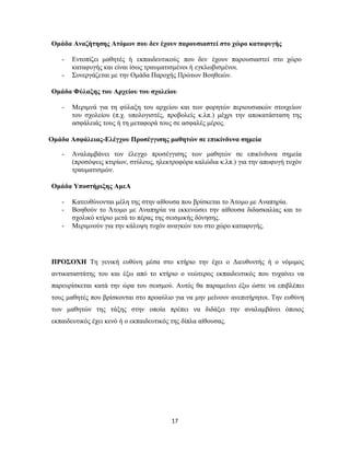 17
Ομάδα Αναζήτησης Ατόμων που δεν έχουν παρουσιαστεί στο χώρο καταφυγής
- Εντοπίζει μαθητές ή εκπαιδευτικούς που δεν έχουν παρουσιαστεί στο χώρο
καταφυγής και είναι ίσως τραυματισμένοι ή εγκλωβισμένοι.
- Συνεργάζεται με την Ομάδα Παροχής Πρώτων Βοηθειών.
Ομάδα Φύλαξης του Αρχείου του σχολείου
- Μεριμνά για τη φύλαξη του αρχείου και των φορητών περιουσιακών στοιχείων
του σχολείου (π.χ. υπολογιστές, προβολείς κ.λπ.) μέχρι την αποκατάσταση της
ασφάλειάς τους ή τη μεταφορά τους σε ασφαλές μέρος.
Ομάδα Ασφάλειας-Ελέγχου Προσέγγισης μαθητών σε επικίνδυνα σημεία
- Αναλαμβάνει τον έλεγχο προσέγγισης των μαθητών σε επικίνδυνα σημεία
(προσόψεις κτιρίων, στύλους, ηλεκτροφόρα καλώδια κ.λπ.) για την αποφυγή τυχόν
τραυματισμών.
Ομάδα Υποστήριξης ΑμεΑ
- Κατευθύνονται μέλη της στην αίθουσα που βρίσκεται το Άτομο με Αναπηρία.
- Βοηθούν το Άτομο με Αναπηρία να εκκενώσει την αίθουσα διδασκαλίας και το
σχολικό κτίριο μετά το πέρας της σεισμικής δόνησης.
- Μεριμνούν για την κάλυψη τυχόν αναγκών του στο χώρο καταφυγής.
ΠΡΟΣΟΧΗ Τη γενική ευθύνη μέσα στο κτήριο την έχει ο Διευθυντής ή ο νόμιμος
αντικαταστάτης του και έξω από το κτήριο ο νεώτερος εκπαιδευτικός που τυχαίνει να
παρευρίσκεται κατά την ώρα του σεισμού. Αυτός θα παραμείνει έξω ώστε να επιβλέπει
τους μαθητές που βρίσκονται στο προαύλιο για να μην μείνουν ανεπιτήρητοι. Την ευθύνη
των μαθητών της τάξης στην οποία πρέπει να διδάξει την αναλαμβάνει όποιος
εκπαιδευτικός έχει κενό ή ο εκπαιδευτικός της δίπλα αίθουσας.
 
