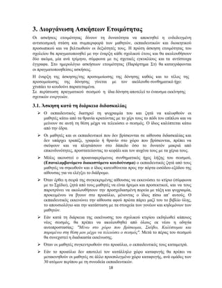 18
3. Διοργάνωση Ασκήσεων Ετοιμότητας
Οι ασκήσεις ετοιμότητας δίνουν τη δυνατότητα να αποκτηθεί η ενδεδειγμένη
αντισεισμική στάση και συμπεριφορά των μαθητών, εκπαιδευτικών και διοικητικού
προσωπικού και να βελτιωθούν οι δεξιότητές τους. Η πρώτη άσκηση ετοιμότητας του
σχολείου θα πραγματοποιηθεί με την έναρξη κάθε σχολικού έτους και θα ακολουθήσουν
δύο ακόμα, μία ανά τρίμηνο, σύμφωνα με τις σχετικές εγκυκλίους και τα αντίστοιχα
έγγραφα. Στο ημερολόγιο ασκήσεων ετοιμότητας (Παράρτημα Στ) θα καταγράφονται
οι πραγματοποιηθείσες ασκήσεις.
Η έναρξη της άσκησης/της προσομοίωσης της δόνησης καθώς και το τέλος της
προσομοίωσης της δόνησης γίνεται με τον ακόλουθο συνθηματικό ήχο:
χτυπάει το κουδούνι παρατεταμένα.
Σε περίπτωση πραγματικού σεισμού η ίδια δόνηση αποτελεί το έναυσμα εκκίνησης
σχετικών ενεργειών.
3.1. Άσκηση κατά τη διάρκεια διδασκαλίας
 Ο εκπαιδευτικός διατηρεί τη ψυχραιμία του και ζητά να καλυφθούν οι
μαθητές κάτω από τα θρανία κρατώντας με το χέρι τους το πόδι του επίπλου και να
μείνουν σε αυτή τη θέση μέχρι να τελειώσει ο σεισμός. Ο ίδιος καλύπτεται κάτω
από την έδρα.
 Οι μαθητές και οι εκπαιδευτικοί που δεν βρίσκονται σε αίθουσα διδασκαλίας και
δεν υπάρχει τραπέζι, γραφείο ή θρανίο στο χώρο που βρίσκονται, πρέπει να
σκύψουν και να πλησιάσουν στο δάπεδο όσο το δυνατόν μακριά από
επικινδυνότητες, προστατεύοντας το κεφάλι και τον αυχένα τους με τα χέρια τους.
 Μόλις ακουστεί ο προαναφερόμενος συνθηματικός ήχος λήξης του σεισμού,
(Επαναλαμβανόμενο διακοπτόμενο κουδούνισμα) ο εκπαιδευτικός ζητά από τους
μαθητές να σηκωθούν και ο ίδιος κατευθύνεται προς την πόρτα εισόδου-εξόδου της
αίθουσας για να ελέγξει το διάδρομο.
 Όταν έρθει η σειρά της συγκεκριμένης αίθουσας να εκκενώσει το κτίριο (σύμφωνα
με το Σχέδιο), ζητά από τους μαθητές να είναι ήρεμοι και προσεκτικοί, και να τους
παροτρύνει να ακολουθήσουν την προσχεδιασμένη πορεία με τάξη και ψυχραιμία,
προκειμένου να βγουν στο προαύλιο, μένοντας ο ίδιος πίσω απ’ αυτούς. Ο
εκπαιδευτικός εκκενώνει την αίθουσα αφού πρώτα πάρει μαζί του το βιβλίο ύλης,
το απουσιολόγιο και την κατάσταση με τα στοιχεία των γονέων και κηδεμόνων των
μαθητών.
 Εάν κατά τη διάρκεια της εκκένωσης του σχολικού κτιρίου εκδηλωθεί κάποιος
νέος σεισμός, θα πρέπει να ακολουθηθεί από όλους εκ νέου η οδηγία
αυτοπροστασίας: "Μένω στο χώρο που βρίσκομαι, Σκύβω, Καλύπτομαι και
παραμένω στη θέση μου μέχρι να τελειώσει ο σεισμός". Μετά το πέρας του σεισμού
θα συνεχιστεί η διαδικασία εκκένωσης.
 Όταν οι μαθητές συγκεντρωθούν στο προαύλιο, ο εκπαιδευτικός τους καταμετρά.
 Εάν το προαύλιο δεν αποτελεί τον κατάλληλο χώρο καταφυγής θα πρέπει να
μετακινηθούν οι μαθητές σε άλλο προεπιλεγμένο χώρο καταφυγής, ανά ομάδες των
30 ατόμων περίπου με τη συνοδεία εκπαιδευτικών.
 