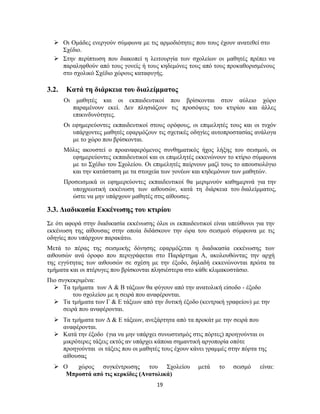 19
 Οι Ομάδες ενεργούν σύμφωνα με τις αρμοδιότητες που τους έχουν ανατεθεί στο
Σχέδιο.
 Στην περίπτωση που διακοπεί η λειτουργία των σχολείων οι μαθητές πρέπει να
παραληφθούν από τους γονείς ή τους κηδεμόνες τους από τους προκαθορισμένους
στο σχολικό Σχέδιο χώρους καταφυγής.
3.2. Κατά τη διάρκεια του διαλείμματος
Οι μαθητές και οι εκπαιδευτικοί που βρίσκονται στον αύλειο χώρο
παραμένουν εκεί. Δεν πλησιάζουν τις προσόψεις του κτιρίου και άλλες
επικινδυνότητες.
Οι εφημερεύοντες εκπαιδευτικοί στους ορόφους, οι επιμελητές τους και οι τυχόν
υπάρχοντες μαθητές εφαρμόζουν τις σχετικές οδηγίες αυτοπροστασίας ανάλογα
με το χώρο που βρίσκονται.
Μόλις ακουστεί ο προαναφερόμενος συνθηματικός ήχος λήξης του σεισμού, οι
εφημερεύοντες εκπαιδευτικοί και οι επιμελητές εκκενώνουν το κτίριο σύμφωνα
με το Σχέδιο του Σχολείου. Οι επιμελητές παίρνουν μαζί τους το απουσιολόγιο
και την κατάσταση με τα στοιχεία των γονέων και κηδεμόνων των μαθητών.
Προσεισμικά οι εφημερεύοντες εκπαιδευτικοί θα μεριμνούν καθημερινά για την
υποχρεωτική εκκένωση των αιθουσών, κατά τη διάρκεια του διαλείμματος,
ώστε να μην υπάρχουν μαθητές στις αίθουσες.
3.3. Διαδικασία Εκκένωσης του κτιρίου
Σε ότι αφορά στην διαδικασία εκκένωσης όλοι οι εκπαιδευτικοί είναι υπεύθυνοι για την
εκκένωση της αίθουσας στην οποία διδάσκουν την ώρα του σεισμού σύμφωνα με τις
οδηγίες που υπάρχουν παρακάτω.
Μετά το πέρας της σεισμικής δόνησης εφαρμόζεται η διαδικασία εκκένωσης των
αιθουσών ανά όροφο που περιγράφεται στο Παράρτημα Α, ακολουθώντας την αρχή
της εγγύτητας των αιθουσών σε σχέση με την έξοδο, δηλαδή εκκενώνονται πρώτα τα
τμήματα και οι πτέρυγες που βρίσκονται πλησιέστερα στο κάθε κλιμακοστάσιο.
Πιο συγκεκριμένα:
 Τα τμήματα των Α & Β τάξεων θα φύγουν από την ανατολική είσοδο - έξοδο
του σχολείου με η σειρά που αναφέρονται.
 Τα τμήματα των Γ & Ε τάξεων από την δυτική έξοδο (κεντρική γραφείου) με την
σειρά που αναφέρονται.
 Τα τμήματα των Δ & Ε τάξεων, ανεξάρτητα από τα προκάτ με την σειρά που
αναφέρονται.
 Κατά την έξοδο (για να μην υπάρχει συνωστισμός στις πόρτες) προηγούνται οι
μικρότερες τάξεις εκτός αν υπάρχει κάποια σημαντική αργοπορία οπότε
προηγούνται οι τάξεις που οι μαθητές τους έχουν κάνει γραμμές στην πόρτα της
αίθουσας
 Ο χώρος συγκέντρωσης του Σχολείου μετά το σεισμό είναι:
Μπροστά από τις κερκίδες (Ανατολικά)
 