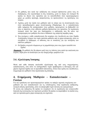 20
 Οι μαθητές που κατά την εκδήλωση του σεισμού βρίσκονται μόνοι τους σε
διαδρόμους, στο γυμναστήριο ή στις τουαλέτες, μετά το πέρας του σεισμού θα
πρέπει να βγουν στο προαύλιο και να κατευθυνθούν στον προαναφερόμενο
χώρο με μεγάλη προσοχή, αποφεύγοντας να προσεγγίσουν τις προσόψεις του
κτιρίου.
 Αμέσως μετά την έξοδο των μαθητών από το κτίριο και τη συγκέντρωσή τους
στον προκαθορισμένο χώρο συγκέντρωσης (Παράρτημα Α), ο εκπαιδευτικός
κάθε τμήματος θα καταμετρήσει τους μαθητές, προκειμένου να βεβαιωθεί ότι
όλοι οι παρόντες στην αίθουσα μαθητές βρίσκονται στο προαύλιο. Σε περίπτωση
σεισμού κατά την ώρα του διαλείμματος ο καθηγητής που θα κάνει την
καταμέτρηση των μαθητών θα είναι ο διδάσκων της επόμενης ακριβώς ώρας.
 Στη συνέχεια ο κάθε εκπαιδευτικός θα αναφέρει στο Διευθυντή και στην Ομάδα
Αναζήτησης Ατόμων την τυχόν απουσία μαθητών από το χώρο καταφυγής, ώστε να
ελεγχθούν οι διάδρομοι, οι αίθουσες και οι τουαλέτες για την ανεύρεση των
απόντων μαθητών.
 Οι Ομάδες ενεργούν σύμφωνα με τις αρμοδιότητες που τους έχουν ανατεθεί στο
Σχέδιο.
Προσοχή: Οι μαθητές δεν θα πάρουν μαζί τους τις τσάντες τους κατά την εκκένωση του
κτιρίου, παρά μόνο τα κατάλληλα για την εποχή ρούχα, ομπρέλα κ.λπ.
3.4. Αξιολόγηση Άσκησης
Μετά από κάθε άσκηση ακολουθεί αξιολόγησή της από τους συμμετέχοντες
εκπαιδευτικούς, έτσι ώστε να επισημανθούν τυχόν προβλήματα ή αδυναμίες στο επί
χάρτου Σχολικό Σχέδιο και να προταθούν βελτιώσεις. Είναι στην κρίση του Διευθυντή η
συμμετοχή των μαθητών στην αξιολόγηση της άσκησης.
4. Ενημέρωση Μαθητών - Εκπαιδευτικών -
Γονέων
Για την εμπέδωση των προαναφερομένων πρέπει να υπάρξει σχετική ενημέρωση των
μαθητών και των εκπαιδευτικών για τις ενδεδειγμένες στην περίπτωση εκδήλωσης
σεισμού οδηγίες προστασίας, ώστε να αποφευχθεί τυχόν πανικός και τραυματισμοί.
Οι γονείς και κηδεμόνες θα πρέπει να γνωρίζουν ότι σε περίπτωση που ανακοινωθεί
διακοπή της λειτουργίας των σχολικών μονάδων θα πρέπει να παραλάβουν τα παιδιά τους
από τον προεπιλεγμένο χώρο καταφυγής του σχολείου.
 