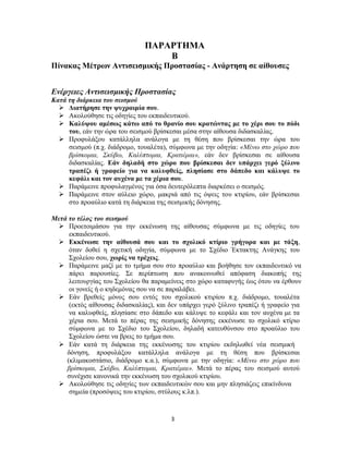 3
ΠΑΡΑΡΤΗΜΑ
Β
Πίνακας Μέτρων Αντισεισμικής Προστασίας - Ανάρτηση σε αίθουσες
Ενέργειες Αντισεισμικής Προστασίας
Κατά τη διάρκεια του σεισμού
 Διατήρησε την ψυχραιμία σου.
 Ακολούθησε τις οδηγίες του εκπαιδευτικού.
 Καλύψου αμέσως κάτω από το θρανίο σου κρατώντας με το χέρι σου το πόδι
του, εάν την ώρα του σεισμού βρίσκεσαι μέσα στην αίθουσα διδασκαλίας.
 Προφυλάξου κατάλληλα ανάλογα με τη θέση που βρίσκεσαι την ώρα του
σεισμού (π.χ. διάδρομο, τουαλέτα), σύμφωνα με την οδηγία: «Μένω στο χώρο που
βρίσκομαι, Σκύβω, Καλύπτομαι, Κρατιέμαι», εάν δεν βρίσκεσαι σε αίθουσα
διδασκαλίας. Εάν δηλαδή στο χώρο που βρίσκεσαι δεν υπάρχει γερό ξύλινο
τραπέζι ή γραφείο για να καλυφθείς, πλησίασε στο δάπεδο και κάλυψε το
κεφάλι και τον αυχένα με τα χέρια σου.
 Παράμεινε προφυλαγμένος για όσα δευτερόλεπτα διαρκέσει ο σεισμός.
 Παράμεινε στον αύλειο χώρο, μακριά από τις όψεις του κτιρίου, εάν βρίσκεσαι
στο προαύλιο κατά τη διάρκεια της σεισμικής δόνησης.
Μετά το τέλος του σεισμού
 Προετοιμάσου για την εκκένωση της αίθουσας σύμφωνα με τις οδηγίες του
εκπαιδευτικού.
 Εκκένωσε την αίθουσά σου και το σχολικό κτίριο γρήγορα και με τάξη,
όταν δοθεί η σχετική οδηγία, σύμφωνα με το Σχέδιο Έκτακτης Ανάγκης του
Σχολείου σου, χωρίς να τρέχεις.
 Παράμεινε μαζί με το τμήμα σου στο προαύλιο και βοήθησε τον εκπαιδευτικό να
πάρει παρουσίες. Σε περίπτωση που ανακοινωθεί απόφαση διακοπής της
λειτουργίας του Σχολείου θα παραμείνεις στο χώρο καταφυγής έως ότου να έρθουν
οι γονείς ή ο κηδεμόνας σου να σε παραλάβει.
 Εάν βρεθείς μόνος σου εντός του σχολικού κτιρίου π.χ. διάδρομο, τουαλέτα
(εκτός αίθουσας διδασκαλίας), και δεν υπάρχει γερό ξύλινο τραπέζι ή γραφείο για
να καλυφθείς, πλησίασε στο δάπεδο και κάλυψε το κεφάλι και τον αυχένα με τα
χέρια σου. Μετά το πέρας της σεισμικής δόνησης εκκένωσε το σχολικό κτίριο
σύμφωνα με το Σχέδιο του Σχολείου, δηλαδή κατευθύνσου στο προαύλιο του
Σχολείου ώστε να βρεις το τμήμα σου.
 Εάν κατά τη διάρκεια της εκκένωσης του κτιρίου εκδηλωθεί νέα σεισμική
δόνηση, προφυλάξου κατάλληλα ανάλογα με τη θέση που βρίσκεσαι
(κλιμακοστάσιο, διάδρομο κ.α.), σύμφωνα με την οδηγία: «Μένω στο χώρο που
βρίσκομαι, Σκύβω, Καλύπτομαι, Κρατιέμαι». Μετά το πέρας του σεισμού αυτού
συνέχισε κανονικά την εκκένωση του σχολικού κτιρίου.
 Ακολούθησε τις οδηγίες των εκπαιδευτικών σου και μην πλησιάζεις επικίνδυνα
σημεία (προσόψεις του κτιρίου, στύλους κ.λπ.).
 