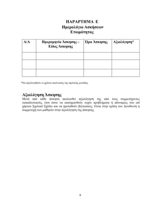 9
ΠΑΡΑΡΤΗΜΑ Ε
Ημερολόγιο Ασκήσεων
Ετοιμότητας
Α/Α Ημερομηνία Άσκησης –
Είδος Άσκησης
Ώρα Άσκησης Αξιολόγηση*
΄
*Να αξιολογηθούν οι χρόνοι εκκένωσης της σχολικής μονάδας
Αξιολόγηση Άσκησης
Μετά από κάθε άσκηση ακολουθεί αξιολόγησή της από τους συμμετέχοντες
εκπαιδευτικούς, έτσι ώστε να επισημανθούν τυχόν προβλήματα ή αδυναμίες στο επί
χάρτου Σχολικό Σχέδιο και να προταθούν βελτιώσεις. Είναι στην κρίση του Διευθυντή η
συμμετοχή των μαθητών στην αξιολόγηση της άσκησης.
 