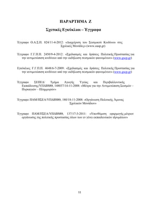11
ΠΑΡΑΡΤΗΜΑ Ζ
Σχετικές Εγκύκλιοι – Έγγραφα
Έγγραφο Ο.Α.Σ.Π. 824/11-4-2012: «Διαχείριση του Σεισμικού Κινδύνου στις
Σχολικές Μονάδες» (www.oasp.gr)
Έγγραφο Γ.Γ.Π.Π. 2450/9-4-2012: «Σχεδιασμός και δράσεις Πολιτικής Προστασίας για
την αντιμετώπιση κινδύνων από την εκδήλωση σεισμικών φαινομένων» (www.gscp.gr)
Εγκύκλιος Γ.Γ.Π.Π. 4648/6-7-2009: «Σχεδιασμός και δράσεις Πολιτικής Προστασίας για
την αντιμετώπιση κινδύνων από την εκδήλωση σεισμικών φαινομένων» (www.gscp.gr)
Έγγραφο ΣΕΠΕΔ/ Τμήμα Αγωγής Υγείας και Περιβαλλοντικής
Εκπαίδευσης/ΥΠΔΒΜΘ, 148037/14-11-2008: «Μέτρα για την Αντιμετώπιση Σεισμών –
Πυρκαγιών – Πλημμυρών»
Έγγραφο ΠΑΜ/ΠΣΕΑ/ΥΠΔΒΜΘ, 180/18-11-2008: «Οργάνωση Πολιτικής Άμυνας
Σχολικών Μονάδων»
Έγγραφο ΠΑΜ/ΠΣΕΑ/ΥΠΔΒΜΘ, 137/17-3-2011: «Υπενθύμιση εφαρμογής μέτρων
οργάνωσης της πολιτικής προστασίας όλων των εν γένει εκπαιδευτικών ιδρυμάτων»
 
