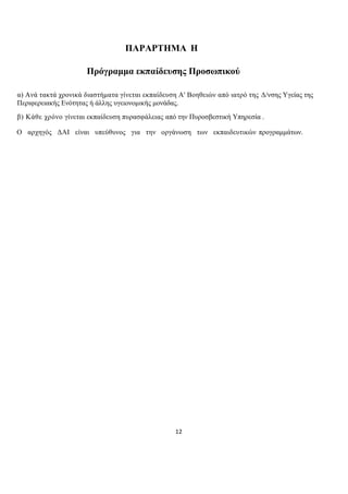 12
ΠΑΡΑΡΤΗΜΑ Η
Πρόγραμμα εκπαίδευσης Προσωπικού
α) Ανά τακτά χρονικά διαστήματα γίνεται εκπαίδευση Α' Βοηθειών από ιατρό της Δ/νσης Υγείας της
Περιφερειακής Ενότητας ή άλλης υγειονομικής μονάδας.
β) Κάθε χρόνο γίνεται εκπαίδευση πυρασφάλειας από την Πυροσβεστική Υπηρεσία .
Ο αρχηγός ΔΑΙ είναι υπεύθυνος για την οργάνωση των εκπαιδευτικών προγραμμάτων.
 