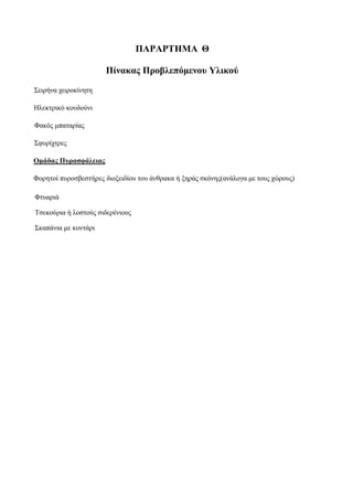 13
ΠΑΡΑΡΤΗΜΑ Θ
Πίνακας Προβλεπόμενου Υλικού
Σειρήνα χειροκίνητη
Ηλεκτρικό κουδούνι
Φακός μπαταρίας
Σφυρίχτρες
Ομάδας Πυρασφάλειας
Φορητοί πυροσβεστήρες διοξειδίου του άνθρακα ή ξηράς σκόνης(ανάλογα με τους χώρους)
Φτυαριά
Τσεκούρια ή λοστούς σιδερένιους
Σκαπάνια με κοντάρι
 