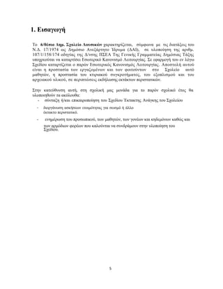 5
1. Εισαγωγή
Το 6/θέσιο Δημ. Σχολείο Λουσικών χαρακτηρίζεται, σύμφωνα με τις διατάξεις του
Ν.Δ. 17/1974 ως Δημόσιο Ανεξάρτητο Ίδρυμα (ΔΑΙ), σε υλοποίηση της αριθμ.
107/1/158/174 οδηγίας της Δ/νσης ΠΣΕΑ Της Γενικής Γραμματείας Δημόσιας Τάξης
υποχρεούται να καταρτίσει Εσωτερικό Κανονισμό Λειτουργίας. Σε εφαρμογή του εν λόγω
Σχεδίου καταρτίζεται ο παρών Εσωτερικός Κανονισμός Λειτουργίας. Αποστολή αυτού
είναι η προστασία των εργαζομένων και των φοιτούντων στο Σχολείο αυτό
μαθητών, η προστασία του κτιριακού συγκροτήματος, του εξοπλισμού και του
αρχειακού υλικού, σε περιπτώσεις εκδήλωσης εκτάκτων περιστατικών.
Στην κατεύθυνση αυτή, στη σχολική μας μονάδα για το παρόν σχολικό έτος θα
υλοποιηθούν τα ακόλουθα:
- σύνταξη ή/και επικαιροποίηση του Σχεδίου Έκτακτης Ανάγκης του Σχολείου
- διοργάνωση ασκήσεων ετοιμότητας για σεισμό ή άλλο
έκτακτο περιστατικό.
- ενημέρωση του προσωπικού, των μαθητών, των γονέων και κηδεμόνων καθώς και
των αρμόδιων φορέων που καλούνται να συνδράμουν στην υλοποίηση του
Σχεδίου.
 