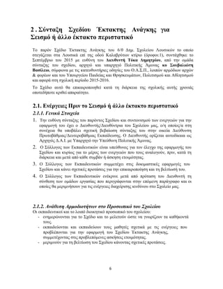 6
2 . Σύνταξη Σχεδίου Έκτακτης Ανάγκης για
Σεισμό ή άλλο έκτακτο περιστατικό
Το παρόν Σχέδιο Έκτακτης Ανάγκης του 6/θ Δημ. Σχολείου Λουσικών το οποίο
στεγάζεται στα Λουσικά επί της οδού Καλαβρύτων κτίριο (όροφοι:1), συντάχθηκε το
Σεπτέμβριο του 2015 με ευθύνη του Διευθυντή Τόκα Δημητρίου, από την ομάδα
σύνταξης του σχεδίου, αρχηγό και υπαρχηγό Πολιτικής Άμυνας κο Σουβαλιώτη
Βασίλειο, σύμφωνα με τις κατευθυντήριες οδηγίες του Ο.Α.Σ.Π., λοιπών αρμόδιων αρχών
& φορέων και του Υπουργείου Παιδείας και Θρησκευμάτων, Πολιτισμού και Αθλητισμού
και αφορά στη σχολική περίοδο 2015-2016.
Το Σχέδιο αυτό θα επικαιροποιηθεί κατά τη διάρκεια της σχολικής αυτής χρονιάς
οποτεδήποτε κριθεί απαραίτητο.
2.1. Ενέργειες Πριν το Σεισμό ή άλλο έκτακτο περιστατικό
2.1.1. Γενικά Στοιχεία
1. Την ευθύνη σύνταξης του παρόντος Σχεδίου και συντονισμού των ενεργειών για την
εφαρμογή του έχει ο Διευθυντής/Διευθύντρια του Σχολείου μας, ο/η οποίος/α στη
συνέχεια θα υποβάλει σχετική βεβαίωση σύνταξης του στην οικεία Διεύθυνση
Πρωτοβάθμιας/Δευτεροβάθμιας Εκπαίδευσης. Ο Διευθυντής ορίζεται αυτοδίκαια ως
Αρχηγός Δ.Α.Ι. με Υπαρχηγό την Υπεύθυνη Πολιτικής Άμυνας.
2. Ο Σύλλογος των Εκπαιδευτικών είναι υπεύθυνος για τον έλεγχο της εφαρμογής του
Σχεδίου και κυρίως για το μέρος των ενεργειών που τους αναλογούν, πριν, κατά τη
διάρκεια και μετά από κάθε συμβάν ή άσκηση ετοιμότητας.
3. Ο Σύλλογος των Εκπαιδευτικών συμμετέχει στις δοκιμαστικές εφαρμογές του
Σχεδίου και κάνει σχετικές προτάσεις για την επικαιροποίηση και τη βελτίωσή του.
4. Ο Σύλλογος των Εκπαιδευτικών ενέκρινε μετά από πρόταση του Διευθυντή τη
σύνθεση των ομάδων εργασίας που περιγράφονται στην επόμενη παράγραφο και οι
οποίες θα μεριμνήσουν για τις ενέργειες διαχείρισης κινδύνου στο Σχολείο μας.
2.1.2. Ανάθεση Αρμοδιοτήτων στο Προσωπικό του Σχολείου
Οι εκπαιδευτικοί και το λοιπό διοικητικό προσωπικό του σχολείου:
- ενημερώνονται για το Σχέδιο και το μελετούν ώστε να γνωρίζουν τα καθήκοντά
τους.
- εκπαιδεύονται και εκπαιδεύουν τους μαθητές σχετικά με τις ενέργειες που
προβλέπονται για την εφαρμογή του Σχεδίου Έκτακτης Ανάγκης,
συμμετέχοντας στις προβλεπόμενες ασκήσεις ετοιμότητας.
- μεριμνούν για τη βελτίωση του Σχεδίου κάνοντας σχετικές προτάσεις.
 