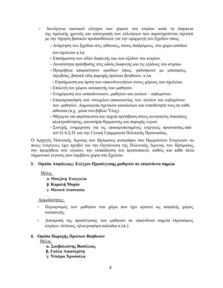 8
- Διενέργεια τακτικού ελέγχου των χώρων του κτιρίου κατά τη διάρκεια
της σχολικής χρονιάς και καταγραφή των ελλείψεων που παρατηρούνται σχετικά
με την τήρηση βασικών προϋποθέσεων για την εφαρμογή του Σχεδίου όπως:
- Ανάρτηση του Σχεδίου στις αίθουσες, στους διαδρόμους, στο χώρο εισόδου
του σχολείου κ.λπ.
- Επισήμανση των οδών διαφυγής και των εξόδων του κτιρίου.
- Δυνατότητα πρόσβασης στις οδούς διαφυγής και τις εξόδους του κτιρίου.
- Προμήθεια απαραίτητων εφοδίων όπως: ραδιόφωνο με μπαταρίες,
τηλεβόας, βασικά είδη παροχής πρώτων βοηθειών, κ.λπ.
- Επισήμανση και άρση των επικινδυνοτήτων στους χώρους του σχολείου.
- Επιλογή του χώρου καταφυγής των μαθητών.
- Ενημέρωση των εκπαιδευτικών, μαθητών και γονέων – κηδεμόνων.
- Επικαιροποίηση των στοιχείων επικοινωνίας των γονέων και κηδεμόνων
των μαθητών. Δημιουργία σχετικών καταλόγων και τοποθέτησή τους σε κάθε
αίθουσα (π.χ. μέσα στο βιβλίο Ύλης) .
- Μέριμνα για απρόσκοπτη και ταχεία πρόσβαση στους κεντρικούς διακόπτες
ηλεκτροδότησης, καυστήρα θέρμανσης και παροχής νερού.
- Συνεχής ενημέρωση για τις επικαιροποιημένες ενέργειες προστασίας από
τον Ο.Α.Σ.Π. και την Γενική Γραμματεία Πολιτικής Προστασίας.
Ο Αρχηγός Πολιτικής Άμυνας του Ιδρύματος αναγράφει στο Ημερολόγιο Ενεργειών σε
ποιες ενέργειες έχει προβεί για την Οργάνωση της Πολιτικής Άμυνας του Ιδρύματος,
την προμήθεια των υλικών, την εκπαίδευση του προσωπικού, καθώς και κάθε άλλο
σημαντικό γεγονός που λαμβάνει χώρα στο Σχολείο.
3. Ομάδα Ασφάλειας- Ελέγχου Προσέγγισης μαθητών σε επικίνδυνα σημεία
Μέλη:
α. Μποζάνη Ευαγγελία
β. Καραλή Μαρία
γ. Μανανά Αναστασία
Αρμοδιότητες:
- Περιορισμός των μαθητών στο χώρο που έχει οριστεί ως ασφαλής χώρος
καταφυγής.
- Αποτροπή της προσέγγισης των μαθητών σε επικίνδυνα σημεία (προσόψεις
κτιρίων, στύλους, ηλεκτροφόρα καλώδια κ.λπ.).
4. Ομάδα Παροχής Πρώτων Βοηθειών
Μέλη:
α. Σουβαλιώτης Βασίλειος
β. Γούλα Αικατερίνη
γ. Ντούρα Χρυσούλα
 