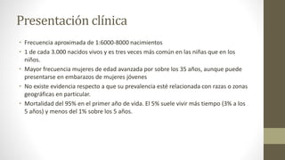 Presentación clínica
• Frecuencia aproximada de 1:6000-8000 nacimientos
• 1 de cada 3.000 nacidos vivos y es tres veces más común en las niñas que en los
niños.
• Mayor frecuencia mujeres de edad avanzada por sobre los 35 años, aunque puede
presentarse en embarazos de mujeres jóvenes
• No existe evidencia respecto a que su prevalencia esté relacionada con razas o zonas
geográficas en particular.
• Mortalidad del 95% en el primer año de vida. El 5% suele vivir más tiempo (3% a los
5 años) y menos del 1% sobre los 5 años.
 