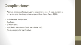 Complicaciones
• Además, entre aquellos que superan los primeros años de vida, también se
presentan otro tipo de complicaciones médicas (Pérez Aytés, 2000):
• Problemas de alimentación.
• Escoliosis.
• Estreñimiento.
• Infecciones recurrentes (otitis, neumonía, etc.).
• Retraso psicomotor significativo.
 