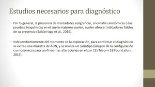 Estudios necesarios para diagnóstico
• Por lo general, la presencia de marcadores ecográficos, anomalías anatómicas o las
pruebas bioquímicas en el suero materno suelen, suelen ofrecer indicadores fiables
de su presencia (Saldarriaga et al., 2016).
• Independientemente del momento de la exploración, para confirmar el diagnóstico
se extrae una muestra de ADN, y se realiza un cariotipo (imagen de la configuración
cromosómica) para confirmar las alteraciones en el par 18 (Trisomi 18 Foundation,
2016).
 