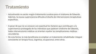Tratamiento
• Actualmente no existe ningún tratamiento curativo para el síndrome de Edwards.
Además, la escasa supervivencia dificulta el diseño de intervenciones terapéuticas
específicas.
• A pesar de que no se conocen con exactitud los factores que contribuyen a la
supervivencia prolongada de los individuos que padecen síndrome de Edwards,
todas intervenciones médicas se orientan a paliar las complicaciones médicas
secundarias.
• De esta forma, lo más beneficioso es emplear un tratamiento rehabilitador integral
consistente en terapia física, cognitiva, ocupacional, entre otras.
 