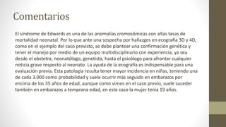 Comentarios
El síndrome de Edwards es una de las anomalías cromosómicas con altas tasas de
mortalidad neonatal. Por lo que ante una sospecha por hallazgos en ecografía 3D y 4D,
como en el ejemplo del caso previsto, se debe plantear una confirmación genética y
tener el manejo por medio de un equipo multidisciplinario con experiencia, ya sea
desde el obstetra, neonatólogo, genetista, hasta el psicólogo para afrontar cualquier
noticia grave respecto al neonato. La ayuda de la ecografía es indispensable para una
evaluación previa. Esta patología resulta tener mayor incidencia en niñas, teniendo una
de cada 3.000 como probabilidad y suele ocurrir más seguido en embarazos por
encima de los 35 años de edad, aunque como vimos en el caso previo, suele suceder
también en embarazos a temprana edad, en este caso la mujer tenía 19 años.
 