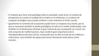 • El impacto que tiene esta patología sobre la sociedad, suele tener un cambio de
perspectiva en cuanto al cuidado de la madre en el embarazo, y a cuidarse de
cualquier teratógeno que pueda conllevar a este síndrome al recién nacido.
• Igualmente en la familia de la paciente puede tener un impacto muy fuerte, por lo
que es necesario también la ayuda psicológica no solo en la madre embarazada, sino
también en la familia para afrontar la gran noticia de que el pequeño va a nacer con
este conjunto de malformaciones. Aquí reside la gran importancia de la
interdependencia del área clínica, recalcando que no sólo se trata de los médicos y
enfermeros, sino también de apoyo para tomar decisiones tanto éticas como
morales.
 