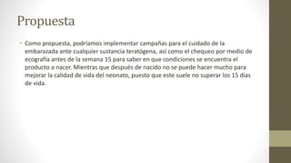 Propuesta
• Como propuesta, podríamos implementar campañas para el cuidado de la
embarazada ante cualquier sustancia teratógena, así como el chequeo por medio de
ecografía antes de la semana 15 para saber en que condiciones se encuentra el
producto a nacer. Mientras que después de nacido no se puede hacer mucho para
mejorar la calidad de vida del neonato, puesto que este suele no superar los 15 días
de vida.
 