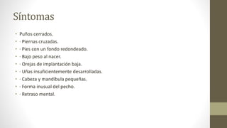 Síntomas
• Puños cerrados.
• · Piernas cruzadas.
• · Pies con un fondo redondeado.
• · Bajo peso al nacer.
• · Orejas de implantación baja.
• · Uñas insuficientemente desarrolladas.
• · Cabeza y mandíbula pequeñas.
• · Forma inusual del pecho.
• · Retraso mental.
 