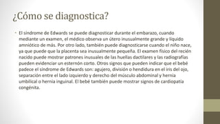 ¿Cómo se diagnostica?
• El síndrome de Edwards se puede diagnosticar durante el embarazo, cuando
mediante un examen, el médico observa un útero inusualmente grande y líquido
amniótico de más. Por otro lado, también puede diagnosticarse cuando el niño nace,
ya que puede que la placenta sea inusualmente pequeña. El examen físico del recién
nacido puede mostrar patrones inusuales de las huellas dactilares y las radiografías
pueden evidenciar un esternón corto. Otros signos que pueden indicar que el bebé
padece el síndrome de Edwards son: agujero, división o hendidura en el iris del ojo,
separación entre el lado izquierdo y derecho del músculo abdominal y hernia
umbilical o hernia inguinal. El bebé también puede mostrar signos de cardiopatía
congénita.
 