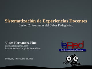Sistematización de Experiencias Docentes
               Sesión 2. Preguntas del Saber Pedagógico




Ulises Hernandez Pino
uhernandez@gmail.com
http://www.iered.org/miembros/ulises



Popayán, 10 de Abril de 2013


                                 
 