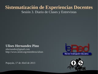 Sistematización de Experiencias Docentes
               Sesión 3. Diario de Clases y Entrevistas




Ulises Hernandez Pino
uhernandez@gmail.com
http://www.iered.org/miembros/ulises



Popayán, 17 de Abril de 2013


                                 
 