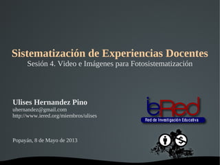   
Sistematización de Experiencias Docentes
Sesión 4. Video e Imágenes para Fotosistematización
Ulises Hernandez Pino
uhernandez@gmail.com
http://www.iered.org/miembros/ulises
Popayán, 8 de Mayo de 2013
 