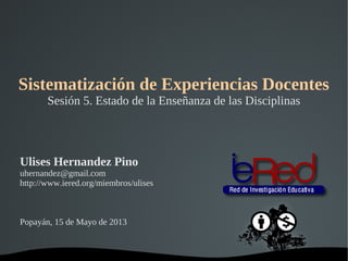   
Sistematización de Experiencias Docentes
Sesión 5. Estado de la Enseñanza de las Disciplinas
Ulises Hernandez Pino
uhernandez@gmail.com
http://www.iered.org/miembros/ulises
Popayán, 15 de Mayo de 2013
 