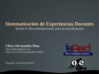   
Sistematización de Experiencias Docentes
Sesión 8. Recomendaciones para la socialización
Ulises Hernandez Pino
uhernandez@gmail.com
http://www.iered.org/miembros/ulises
Popayán, 5 de Junio de 2013
 