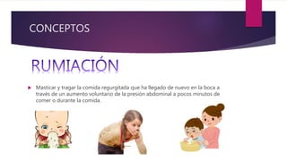 CONCEPTOS
 Masticar y tragar la comida regurgitada que ha llegado de nuevo en la boca a
través de un aumento voluntario de la presión abdominal a pocos minutos de
comer o durante la comida.
 