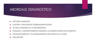 ABORDAJE DIAGNOSTICO
 HISTORIA ALIMENCIA
 CANTIDA Y FRECUENCIA (SOBREALIMENTACION)
 TECNICA (ERRONIA EN LA PREPARACION)
 POSICION / COMPORTAMIENTO DURANTE LA ALIMENTACION (LOS VOMITOS )
 ATRAGANTAMIENTO, TOS ARQUEAMIENTO RECHAZO DE LA TOMA
 DISCONFORT
 