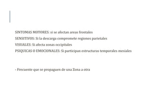 SINTOMAS MOTORES: si se afectan areas frontales
SENSITIVOS: Si la descarga compromete regiones parietales
VISUALES: Si afecta zonas occipitales
PSIQUICAS O EMOCIONALES: Si participan estructuras temporales mesiales
- Frecuente que se propaguen de una Zona a otra
 