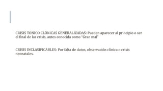 CRISIS TONICO CLÓNICAS GENERALIZADAS: Pueden aparecer al principio o ser
el final de las crisis, antes conocida como “Gran mal”
CRISIS INCLASIFICABLES: Por falta de datos, observación clínica o crisis
neonatales.
 