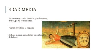EDAD MEDIA
Personas con crisis: Poseídas por demonios,
brujos, pacto con el diablo.
Fueron llevados a la hoguera
Se llego a creer que estaban bajo el control
de la luna.
 