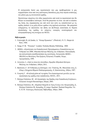 Η επεξεργασία δικών μας περιστατικών που μας προβλημάτισαν ή μας
    ευχαρίστησαν είναι από τους καλύτερους δασκάλους μας στην πορεία ανάπτυξης
    του ρόλου μας ως συντονιστού ομάδας.
    Προτείνουμε επομένως ένα είδος ημερολογίου από αυτά τα περιστατικά που θα
    θέλατε να καταλάβετε καλύτερα. Αυτό θα μπορούσε να είναι και από το πλαίσιο
    της δικής σας επιμόρφωσης και από αυτό που ζείτε ως εκπαιδευτικοί με τις
    ομάδες παιδιών ή ως μέλη άλλων ομάδων στη σχολική κοινότητα. Θα μπορούσε
    ενδεχομένως να αποτελέσει την βάση για βα θύτερη κατανόηση σε θέματα
    αξιοποίησης της ομάδας, σε επόμενες ευκαιρίες αναστοχασμού και
    ανατροφοδότησης στη συνέχεια του Μ.Π.Ε.

Βιβλιογραφία
1. Cartwright, D., & Zander, A. “Group Dynamics”. (Third ed.). N. Y.: Harper &
     Row, 1968.
2. Senge, P. M. “Presence”. London: Nicholas Brealey Publishing. 2004
3. ΑΚΜΑ, «Αξιολόγηση του Εκπαιδευτικού Προγράμματος» Εκπαιδεύοντας τον
     Άνθρωπο του 2000, Αθηναϊκό Κέντρο Μελέτης του Ανθρώπου. Πολυεπίπεδη
     και πολυεστιακή ευαισθητοποίηση της κοινότητας. Συνεργασία ΑΚΜΑ -
     ΟΚΑΝΑ σε Μυτιλήνη, Νέα Σμύρνη, Ελληνικό, Γλυφάδα, Άλιμο,
     Αργυρούπολη, 1999.
4. Αντωνίου, Ι., «Από το είναι στο γίγνεσθαι», Ημερίδα Αθηναϊκού Κέντρου
     Μελέτης του Ανθρώπου, Αθήνα, 2011.
5. Βασιλείου, Γ. «Ο Άνθρωπος ως Σύστημα». στο: Τσιάντης, Μ., Μανωλόπο υλος, Σ.
     (Επιμ.), Σύγχρονα Θέματα Παιδοψυχιατρικής, Α', Καστανιώτης, Αθήνα, 1987.
6. Γουρνάς Γ. «Η αλλαγή μέσα απ' τη σχέση: Ένα διεπιστημονικό μοντέλο για την
     αξιοποίηση της ομάδας στην εκπαίδευση», Μ.Π.Ε., 2011.
7. Πολέμη-Τοδούλου, Μ. «Η Αξιοποίηση της Ομάδας στην Εκπαίδευση Ενηλίκων».
     Ελληνικό Ανοιχτό Πανεπιστήμιο, Πάτρα, 2005.
8. Πολέμη-Τοδούλου, Μ., «Ομαδικό Παιχνίδι σε Τρεις Γενιές» στο: Κουρουζίδης, Σ,
     Πολέμη-Τοδούλου Μ., Κοσμίδης, Π. (επιμ). Ομαδικά Παιδικά Παιχνίδια. Υπ.
     Ε. Π. Θ.- Ευώνυμος Οικολογική Βιβλιοθήκη. Αθήνα. 2000.




                                                                                 13
 