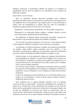 δάσκαλος μικρότερων ή μεγαλύτερων μαθητών θα χρειαστ εί να ανατρέξει σε
παραδείγματα από την δική του εμπειρία για να αξιοποιήσει αυτά τα σημεία στα
διδακτικά του σχέδια.
Σημείο Πρώτο: κοινωνική δομή
     Όταν ως «δάσκαλοι» θέτουμε σημ αντικά ερωτήματα στους «μαθητές»
(μεγάλους και παιδιά), αρχικά για να σκεφτούν την απάντηση και στη συνέχεια για να
την εκφράσουν και να την μοιραστούν , έχει σημασία μέσα σε τι κοινωνική δομή το
ζητάμε, διότι έτσι προσδιορίζεται το πλαίσιο μέσα στο οποίο θ α αναπτυχθεί η
διεργασία της σχέσης μεταξύ των μελών και με τον δ άσκαλο:
  Περίπτωση α: σε άτομα-μέλη της ολομέλειας των 20 της τάξης συγκριτικά με
  Περίπτωση β: σε άτομα-μέλη δυάδας, τριάδας ή τετράδας, δηλαδή ως μέλος
  κοινωνικής ενότητας «χαμηλότερης πολ υπλοκότητας».
    Για παράδειγμα, σε διδακτικό σχέδιο νεοελληνικής λογοτεχνίας γυμνασίου με
θέμα σχετικό με την μετανάστευση τίθεται στους μαθητές το ερώτημα:
     «Αν ένα παιδί της ηλικίας σας μιλούσε για τη ζωή του, σε ποια θέματα νομίζετε
ότι θα αναφερόταν; Μπορείτε να μιλήσετε για τον εαυτό σας ή γενικότερα.»
    Ας σκεφτούμε την οδηγία αυτή μαζί με τη φράση, στη συνέχεια της περιγραφής
του σχεδίου, «αφού δοθούν κάποιες απαντήσεις από τους μαθητές….»: πως
συνδέεται με τη δυναμική της ομάδας και το συγκινησιακό κλ ίμα που αναπτύσσεται
όταν αυτή η οδηγία υλοποιηθεί στην 20άδα; Ενδέχεται να συμβούν τα εξής:
    Άτυπα και χωρίς να είναι εκφρασμένος στόχος στο σχεδιασμό διακινδυνεύεται
    ένας διαχωρισμός των μαθητών, σε αυτούς που θα μιλήσουν και σε αυτούς που
    δεν θα μιλήσουν, επιτρέποντας σε κάποιους μόνο μαθητές να εκφραστούν, με τη
    γενική συναίνεση ότι δεν θα εκφραστούν όλοι, καθότι ο χρόνος δεν το επιτρέπει
    αυτό να γίνει σε συνθήκη ολομέλειας.
    Δεν είναι όλα τα μέλη «έτοιμα» να μοιραστούν με κατάλληλο τρόπο την εμπειρία
    τους μπροστά σε 20 συμμαθητές και στο δάσκαλο, με ενδεχόμενο, ενώ θέλουν να
    μοιραστούν, να μην το τολμήσουν, ή να το τολμήσουν με τρόπο που θα νιώσουν
    εκτεθειμένα.
    Ο όγκος της πληροφορίας που θα κατατεθεί αν και τα 20 παιδιά μιλήσουν είναι
    μεγάλος για να αξιοποιηθεί σ’ εκείνη τη φάση, επομένως κάποιων παιδιών η
    συμβολή θα «πέσει στο κενό».
    Στην περίπτωση που το αρχικό μοίρασμα εμπειριών γίνει σε μικρότερη
κοινωνική ενότητα, η μικρή ομάδα ευκολότερα αυτορυθμίζεται και λειτουργεί ως
φίλτρο για το τι θα βγει π ρος τα έξω, δηλαδή προς την ολομέλεια των 20. Ποτέ δεν
βγαίνει από την μικρή ομάδα το σύνολο των επικοινωνιών, όπως αρχικά τέθηκαν από
τα μέλη της. Θυμηθείτε ότι ένας από τους νόμους της επικοινωνίας είναι: «η
επικοινωνία δεν επικοινωνείται» (Waztlawick) , επομένως αυτό που θα φέρουν στην
ολομέλεια είναι κάτι που θα το έχουν φιλτράρει συνειδητά ή ασυνείδητα. Αφενός οι

                                                                                44
 