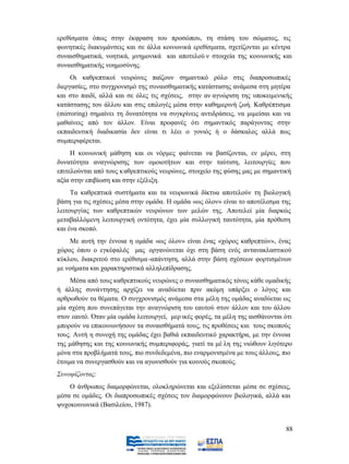 ερεθίσματα όπως στην έκφραση του προσώπου, τη στάση του σώματος, τις
φωνητικές διακυμάνσεις και σε άλλα κοινωνικά ερεθίσματα, σχετίζονται με κέντρα
συναισθηματικά, νοητικά, μνημονικά και αποτελού ν στοιχεία της κοινωνικής και
συναισθηματικής νοημοσύνης.
     Οι καθρεπτικοί νευρώνες παίζουν σημαντικό ρόλο στις διαπροσωπικές
διεργασίες, στο συγχρονισμό της συναισθηματικής κατάστασης ανάμεσα στη μητέρα
και στο παιδί, αλλά και σε όλες τις σχέσεις, στην αν αγνώριση της υποκειμενικής
κατάστασης του άλλου και στις επιλογές μέσα στην καθημερινή ζωή. Καθρέπτισμα
(mirroring) σημαίνει τη δυνατότητα να συγκρίνεις αντιδράσεις, να μιμείσαι και να
μαθαίνεις από τον άλλον. Είναι προφανές ότι σημαντικός παράγοντας στην
εκπαιδευτική διαδικασία δεν είναι τι λέει ο γονιός ή ο δάσκαλος αλλά πως
συμπεριφέρεται.
     Η κοινωνική μάθηση και οι νόρμες φαίνεται να βασίζονται, εν μέρει, στη
δυνατότητα αναγνώρισης των ομοιοτήτων και στην ταύτιση, λειτουργίες που
επιτελούνται από τους κ αθρεπτικούς νευρώνες, στοιχείο της φύσης μας με σημαντική
αξία στην επιβίωση και στην εξέλιξη.
     Τα καθρεπτικά συστήματα και τα νευρωνικά δίκτυα αποτελούν τη βιολογική
βάση για τις σχέσεις μέσα στην ομάδα. Η ομάδα «ως όλον» είναι το αποτέλεσμα της
λειτουργίας των καθρεπτικών νευρώνων των μελών της. Αποτελεί μία διαρκώς
μεταβαλλόμενη λειτουργική οντότητα, έχει μία συλλογική ταυτότητα, μία πρόθεση
και ένα σκοπό.
    Με αυτή την έννοια η ομάδα «ως όλον» είναι ένας «χώρος καθρεπτών», ένας
χώρος όπου ο εγκέφαλός μας οργανώνεται όχι στη βάση ενός αντανακλαστικού
κύκλου, διακριτού στο ερέθισμα -απάντηση, αλλά στην βάση σχέσεων φορτισμένων
με νοήματα και χαρακτηριστικά αλληλεπίδρασης.
     Μέσα από τους καθρεπτικούς νευρώνες ο συναισθηματικός τόνος κάθε ομαδικής
ή άλλης συνάντησης αρχίζει να αναδύεται πριν ακόμη υπάρξει ο λόγος και
αρθρωθούν τα θέματα. Ο συγχρονισμός ανάμεσα στα μέλη της ομάδας αναδύεται ως
μία σχέση που συνεπάγεται την αναγνώριση του εαυτού στον άλλον και του άλλου
                                          ικές φορές, τα μέλη της αισθάνονται ότι
μπορούν να επικοινωνήσουν τα συναισθήματά τους, τις προθέσεις και τους σκοπούς
τους. Αυτή η συνοχή της ομάδας έχει βαθιά εκπαιδευτικό χαρακτήρα, με την έννοια
της μάθησης και της κοινωνικής συμπεριφοράς, γιατί τα μέ λη της νιώθουν λιγότερο
μόνα στα προβλήματά τους, πιο συνδεδεμένα, πιο εναρμονισμένα με τους άλλους, πιο
έτοιμα να συνεργασθούν και να αγωνισθούν για κοινούς σκοπούς.
Συνοψίζοντας:
    O άνθρωπος διαμορφώνεται, ολοκληρώνεται και εξελίσσεται μέσα σε σχέσεις,
μέσα σε ομάδες. Oι διαπροσωπικές σχέσεις τον διαμορφώνουν βιολογικά, αλλά και



                                                                               88
 