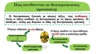 Πώς συνδέονται οι δευτερεύουσες
προτάσεις;
Οι δευτερεύουσες ξεκινούν με κάποιες λέξεις, τους συνδέσμους.
Αυτές οι λέξεις συνδέουν τις δευτερεύουσες με τις κύριες προτάσεις. Οι
σύνδεσμοι, επίσης μας δείχνουν το είδος της δευτερεύουσας πρότασης.
Πήγαμε εκδρομή, αν και έβρεχε.
Εναντιωματικό
ς
σύνδεσμος
Ο Άρης κέρδισε το πρωτάθλημα,
επειδή ήταν η καλύτερη ομάδα.
Εναντιωματική
πρόταση
Αιτιολογικός
σύνδεσμος
Αιτιολογική
πρόταση
 