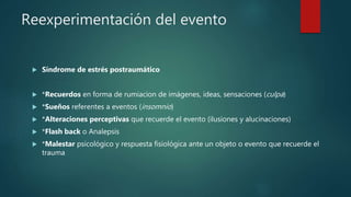 Reexperimentación del evento
 Síndrome de estrés postraumático
 *Recuerdos en forma de rumiacion de imágenes, ideas, sensaciones (culpa)
 *Sueños referentes a eventos (insomnio)
 *Alteraciones perceptivas que recuerde el evento (ilusiones y alucinaciones)
 *Flash back o Analepsis
 *Malestar psicológico y respuesta fisiológica ante un objeto o evento que recuerde el
trauma
 