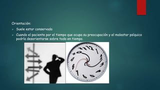 Orientación:
 Suele estar conservada
 Cuando el paciente por el tiempo que ocupa su preocupación y el malestar psíquico
podría desorientarse sobre todo en tiempo.
 