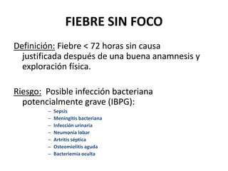 FIEBRE SIN FOCO
Definición: Fiebre < 72 horas sin causa
justificada después de una buena anamnesis y
exploración física.
Riesgo: Posible infección bacteriana
potencialmente grave (IBPG):
– Sepsis
– Meningitis bacteriana
– Infección urinaria
– Neumonía lobar
– Artritis séptica
– Osteomielitis aguda
– Bacteriemia oculta
 