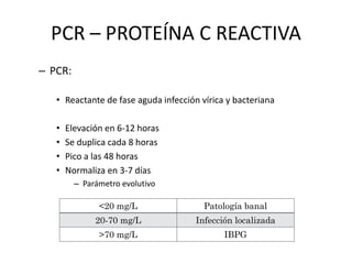 PCR – PROTEÍNA C REACTIVA
– PCR:
• Reactante de fase aguda infección vírica y bacteriana
• Elevación en 6-12 horas
• Se duplica cada 8 horas
• Pico a las 48 horas
• Normaliza en 3-7 días
– Parámetro evolutivo
<20 mg/L Patología banal
20-70 mg/L Infección localizada
>70 mg/L IBPG
 