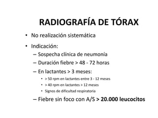 RADIOGRAFÍA DE TÓRAX
• No realización sistemática
• Indicación:
– Sospecha clínica de neumonía
– Duración fiebre > 48 - 72 horas
– En lactantes > 3 meses:
• > 50 rpm en lactantes entre 3 - 12 meses
• > 40 rpm en lactantes > 12 meses
• Signos de dificultad respiratoria
– Fiebre sin foco con A/S > 20.000 leucocitos
 