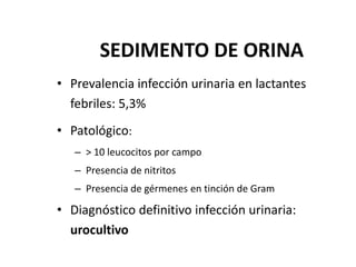 SEDIMENTO DE ORINA
• Prevalencia infección urinaria en lactantes
febriles: 5,3%
• Patológico:
– > 10 leucocitos por campo
– Presencia de nitritos
– Presencia de gérmenes en tinción de Gram
• Diagnóstico definitivo infección urinaria:
urocultivo
 