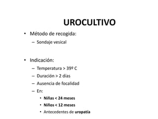 UROCULTIVO
• Método de recogida:
– Sondaje vesical
• Indicación:
– Temperatura > 39º C
– Duración > 2 días
– Ausencia de focalidad
– En:
• Niñas < 24 meses
• Niños < 12 meses
• Antecedentes de uropatía
 
