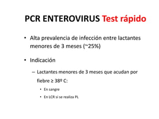 PCR ENTEROVIRUS Test rápido
• Alta prevalencia de infección entre lactantes
menores de 3 meses (~25%)
• Indicación
– Lactantes menores de 3 meses que acudan por
fiebre ≥ 38º C:
• En sangre
• En LCR si se realiza PL
 