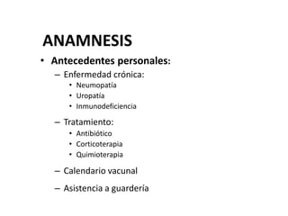 ANAMNESIS
• Antecedentes personales:
– Enfermedad crónica:
• Neumopatía
• Uropatía
• Inmunodeficiencia
– Tratamiento:
• Antibiótico
• Corticoterapia
• Quimioterapia
– Calendario vacunal
– Asistencia a guardería
 