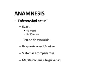 ANAMNESIS
• Enfermedad actual:
– Edad:
• < 3 meses
• 3 - 36 meses
– Tiempo de evolución
– Respuesta a antitérmicos
– Síntomas acompañantes
– Manifestaciones de gravedad
 