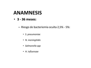 ANAMNESIS
• 3 - 36 meses:
– Riesgo de bacteriemia oculta 2,5% - 5%:
• S. pneumoniae
• N. meningitidis
• Salmonella spp
• H. influenzae
 