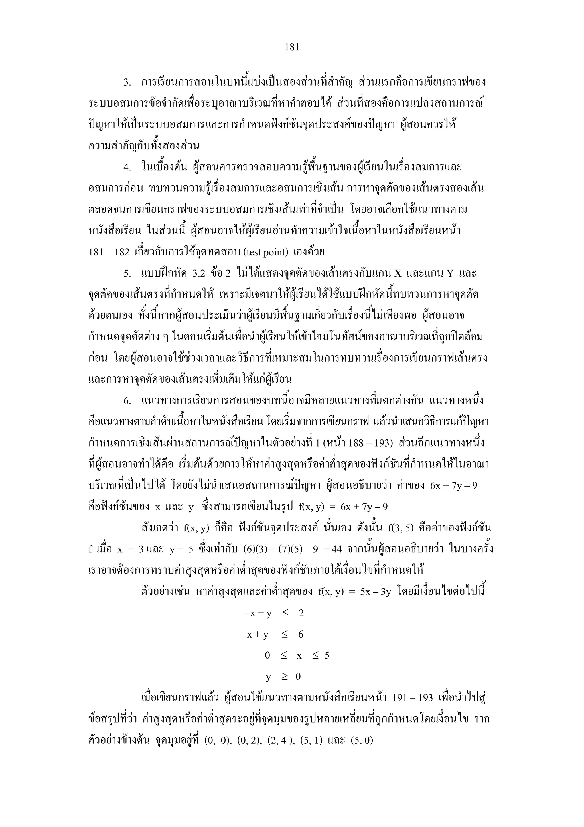 181
3. การเรียนการสอนในบทนี้แบงเปนสองสวนที่สําคัญ สวนแรกคือการเขียนกราฟของ
ระบบอสมการขอจํากัดเพื่อระบุอาณาบริเวณที่หาคําตอบได สวนที่สองคือการแปลงสถานการณ
ปญหาใหเปนระบบอสมการและการกําหนดฟงกชันจุดประสงคของปญหา ผูสอนควรให
ความสําคัญกับทั้งสองสวน
4. ในเบื้องตน ผูสอนควรตรวจสอบความรูพื้นฐานของผูเรียนในเรื่องสมการและ
อสมการกอน ทบทวนความรูเรื่องสมการและอสมการเชิงเสน การหาจุดตัดของเสนตรงสองเสน
ตลอดจนการเขียนกราฟของระบบอสมการเชิงเสนเทาที่จําเปน โดยอาจเลือกใชแนวทางตาม
หนังสือเรียน ในสวนนี้ ผูสอนอาจใหผูเรียนอานทําความเขาใจเนื้อหาในหนังสือเรียนหนา
181 – 182 เกี่ยวกับการใชจุดทดสอบ (test point) เองดวย
5. แบบฝกหัด 3.2 ขอ 2 ไมไดแสดงจุดตัดของเสนตรงกับแกน X และแกน Y และ
จุดตัดของเสนตรงที่กําหนดให เพราะมีเจตนาใหผูเรียนไดใชแบบฝกหัดนี้ทบทวนการหาจุดตัด
ดวยตนเอง ทั้งนี้หากผูสอนประเมินวาผูเรียนมีพื้นฐานเกี่ยวกับเรื่องนี้ไมเพียงพอ ผูสอนอาจ
กําหนดจุดตัดตาง ๆ ในตอนเริ่มตนเพื่อนําผูเรียนใหเขาใจมโนทัศนของอาณาบริเวณที่ถูกปดลอม
กอน โดยผูสอนอาจใชชวงเวลาและวิธีการที่เหมาะสมในการทบทวนเรื่องการเขียนกราฟเสนตรง
และการหาจุดตัดของเสนตรงเพิ่มเติมใหแกผูเรียน
6. แนวทางการเรียนการสอนของบทนี้อาจมีหลายแนวทางที่แตกตางกัน แนวทางหนึ่ง
คือแนวทางตามลําดับเนื้อหาในหนังสือเรียนโดยเริ่มจากการเขียนกราฟ แลวนําเสนอวิธีการแกปญหา
กําหนดการเชิงเสนผานสถานการณปญหาในตัวอยางที่ 1 (หนา 188 – 193) สวนอีกแนวทางหนึ่ง
ที่ผูสอนอาจทําไดคือ เริ่มตนดวยการใหหาคาสูงสุดหรือคาต่ําสุดของฟงกชันที่กําหนดใหในอาณา
บริเวณที่เปนไปได โดยยังไมนําเสนอสถานการณปญหา ผูสอนอธิบายวา คาของ 6x + 7y – 9
คือฟงกชันของ x และ y ซึ่งสามารถเขียนในรูป f(x, y) = 6x + 7y – 9
สังเกตวา f(x, y) ก็คือ ฟงกชันจุดประสงค นั่นเอง ดังนั้น f(3, 5) คือคาของฟงกชัน
f เมื่อ x = 3 และ y = 5 ซึ่งเทากับ (6)(3) + (7)(5) – 9 = 44 จากนั้นผูสอนอธิบายวา ในบางครั้ง
เราอาจตองการทราบคาสูงสุดหรือคาต่ําสุดของฟงกชันภายใตเงื่อนไขที่กําหนดให
ตัวอยางเชน หาคาสูงสุดและคาต่ําสุดของ f(x, y) = 5x – 3y โดยมีเงื่อนไขตอไปนี้
–x + y ≤ 2
x + y ≤ 6
0 ≤ x ≤ 5
y ≥ 0
เมื่อเขียนกราฟแลว ผูสอนใชแนวทางตามหนังสือเรียนหนา 191 – 193 เพื่อนําไปสู
ขอสรุปที่วา คาสูงสุดหรือคาต่ําสุดจะอยูที่จุดมุมของรูปหลายเหลี่ยมที่ถูกกําหนดโดยเงื่อนไข จาก
ตัวอยางขางตน จุดมุมอยูที่ (0, 0), (0, 2), (2, 4 ), (5, 1) และ (5, 0)
 